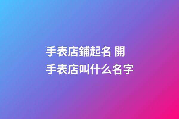 手表店鋪起名 開手表店叫什么名字-第1張-店鋪起名-玄機派